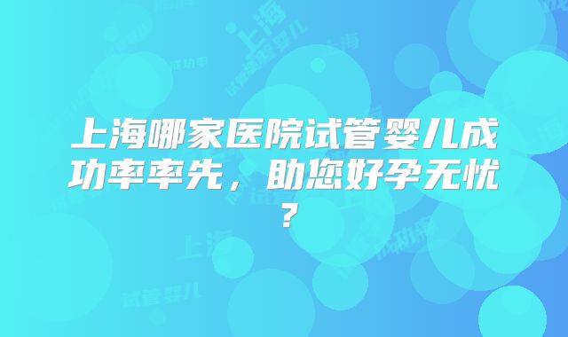 上海哪家医院试管婴儿成功率率先,助您好孕无忧?