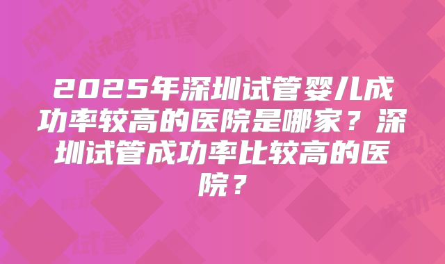 2025年深圳试管婴儿成功率较高的医院是哪家？深圳试管成功率比较高的医院？