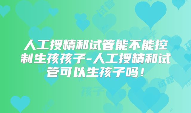 人工授精和试管能不能控制生孩孩子-人工授精和试管可以生孩子吗!