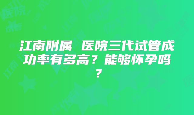 江南附属 医院三代试管成功率有多高?能够怀孕吗?