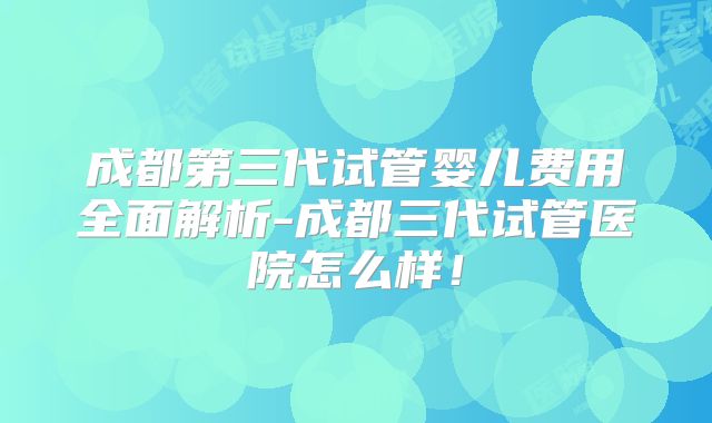 成都第三代试管婴儿费用全面解析-成都三代试管医院怎么样!