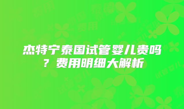 杰特宁泰国试管婴儿贵吗?费用明细大解析