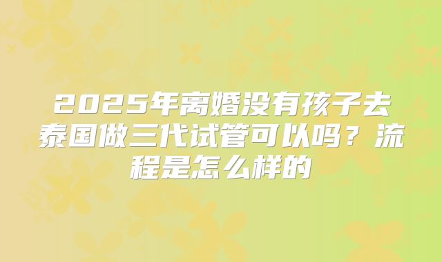 2025年离婚没有孩子去泰国做三代试管可以吗?流程是怎么样的