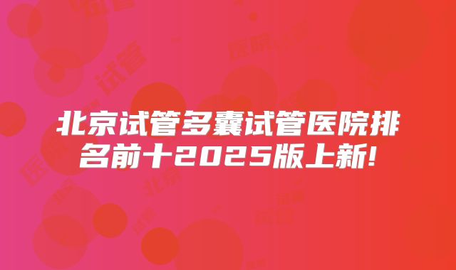 北京试管多囊试管医院排名前十2025版上新!