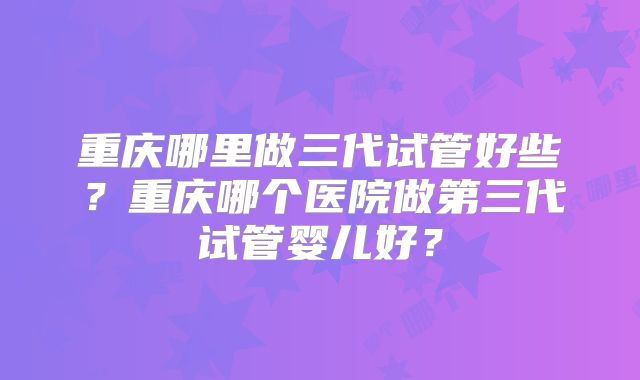 重庆哪里做三代试管好些？重庆哪个医院做第三代试管婴儿好？