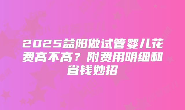 2025益阳做试管婴儿花费高不高？附费用明细和省钱妙招