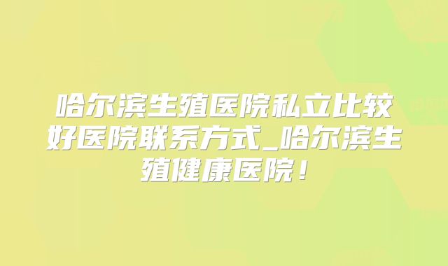 哈尔滨生殖医院私立比较好医院联系方式_哈尔滨生殖健康医院!