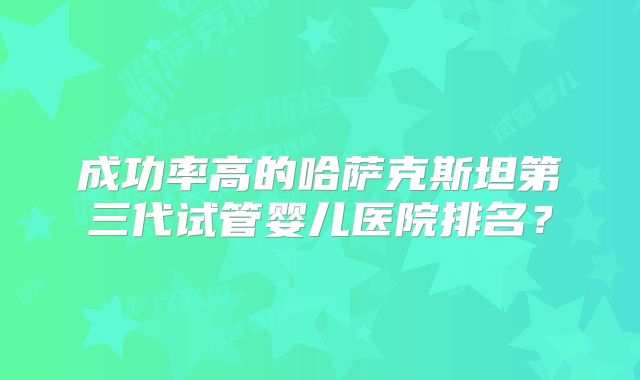 成功率高的哈萨克斯坦第三代试管婴儿医院排名？
