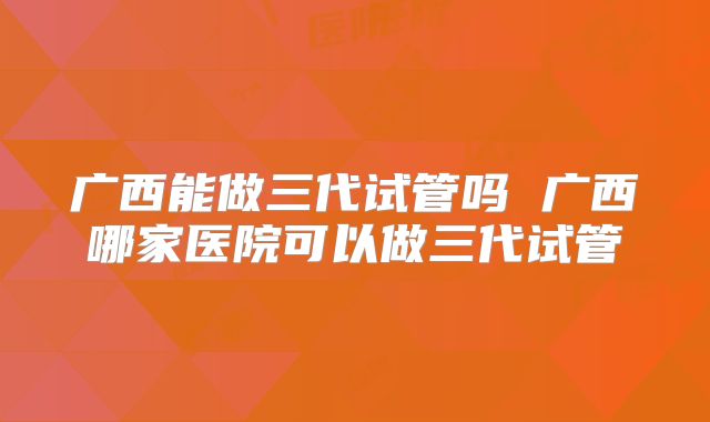 广西能做三代试管吗 广西哪家医院可以做三代试管