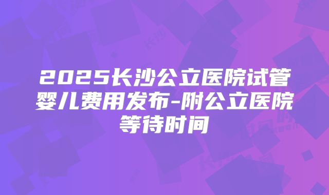 2025长沙公立医院试管婴儿费用发布-附公立医院等待时间