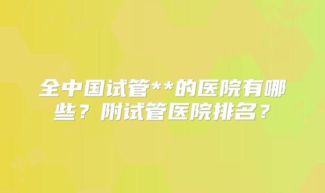 全中国试管**的医院有哪些？附试管医院排名？