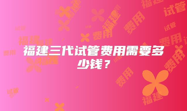 福建三代试管费用需要多少钱？