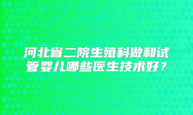 河北省二院生殖科做和试管婴儿哪些医生技术好？