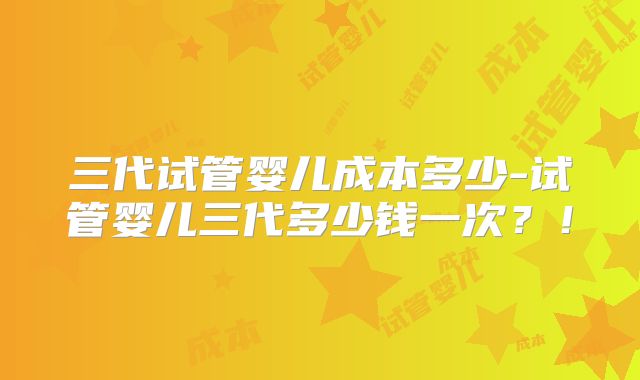 三代试管婴儿成本多少-试管婴儿三代多少钱一次？！