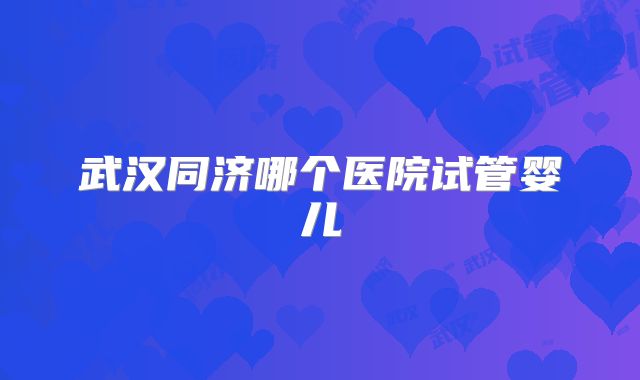 武汉同济哪个医院试管婴儿