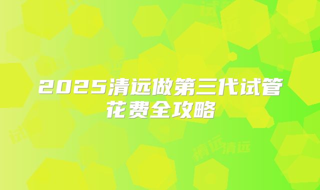 2025清远做第三代试管花费全攻略