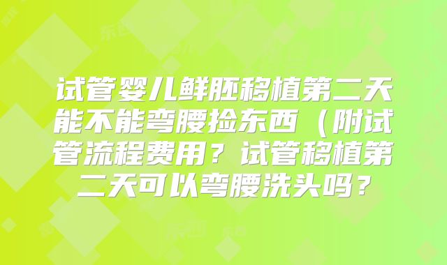 试管婴儿鲜胚移植第二天能不能弯腰捡东西(附试管流程费用?试管移植第二天可以弯腰洗头吗?