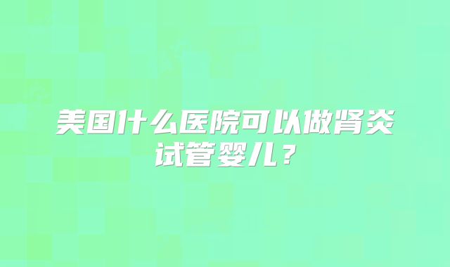 美国什么医院可以做肾炎试管婴儿?