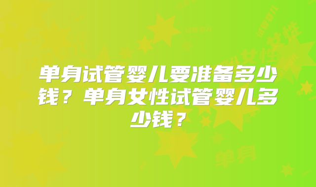 单身试管婴儿要准备多少钱？单身女性试管婴儿多少钱？