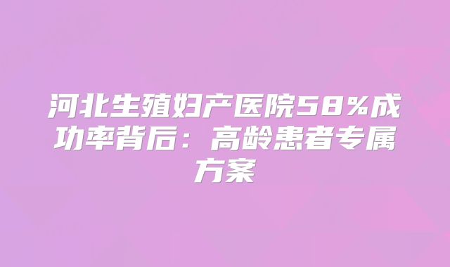 河北生殖妇产医院58%成功率背后：高龄患者专属方案