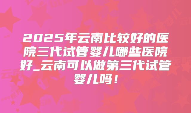 2025年云南比较好的医院三代试管婴儿哪些医院好_云南可以做第三代试管婴儿吗！