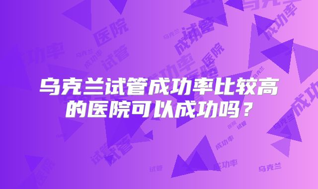 乌克兰试管成功率比较高的医院可以成功吗？
