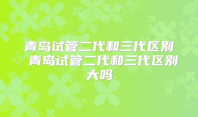 青岛试管二代和三代区别 青岛试管二代和三代区别大吗
