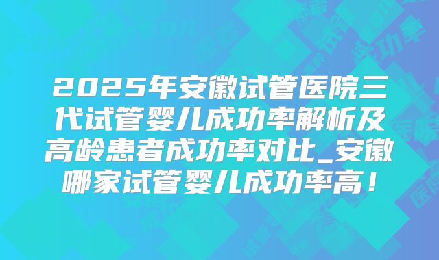 2025年安徽试管医院三代试管婴儿成功率解析及高龄患者成功率对比_安徽哪家试管婴儿成功率高！