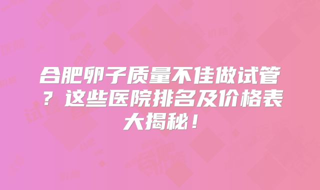 合肥卵子质量不佳做试管？这些医院排名及价格表大揭秘！