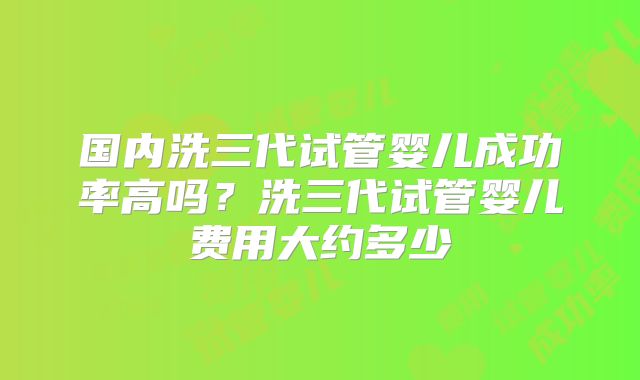 国内洗三代试管婴儿成功率高吗？洗三代试管婴儿费用大约多少