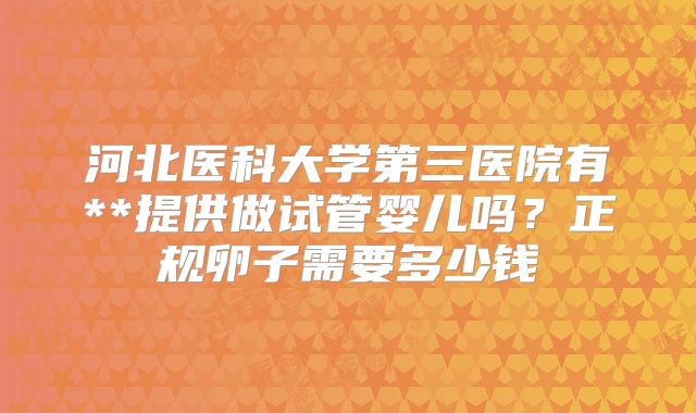 河北医科大学第三医院有**提供做试管婴儿吗?正规卵子需要多少钱
