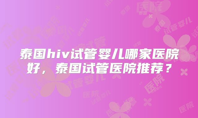 泰国hiv试管婴儿哪家医院好，泰国试管医院推荐？