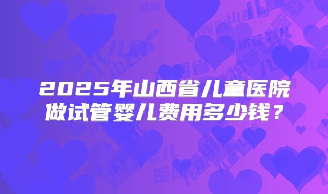 2025年山西省儿童医院做试管婴儿费用多少钱?