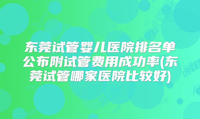 东莞试管婴儿医院排名单公布附试管费用成功率(东莞试管哪家医院比较好)