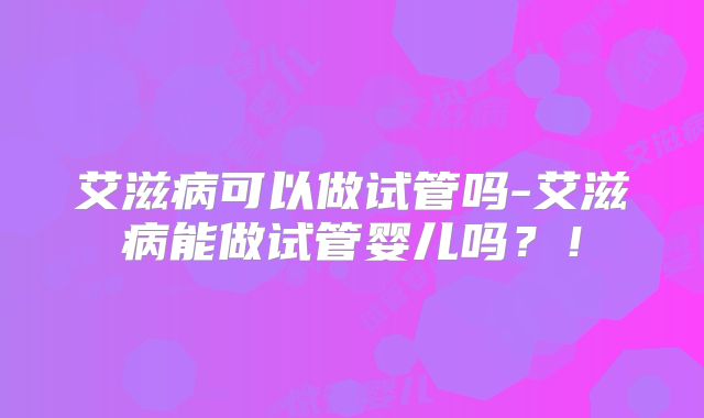 艾滋病可以做试管吗-艾滋病能做试管婴儿吗？！