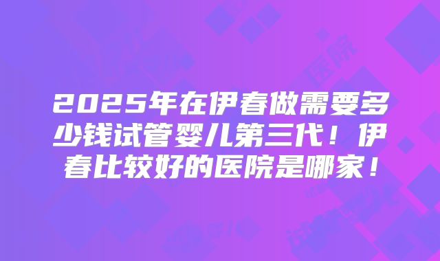 2025年在伊春做需要多少钱试管婴儿第三代！伊春比较好的医院是哪家！