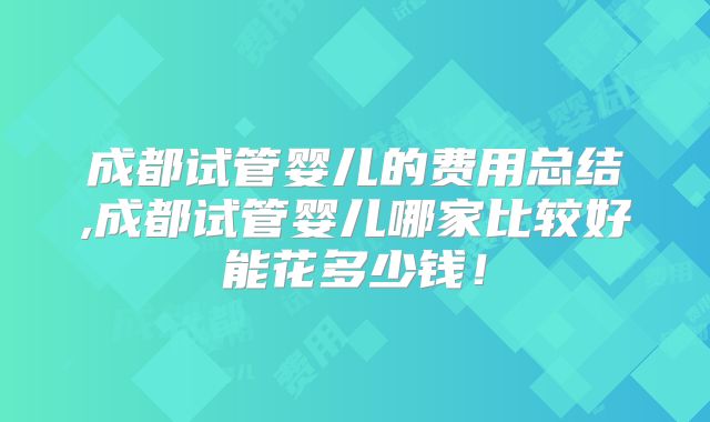 成都试管婴儿的费用总结,成都试管婴儿哪家比较好能花多少钱！