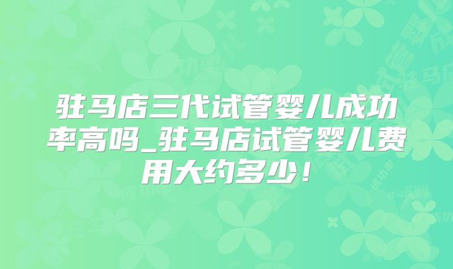 驻马店三代试管婴儿成功率高吗_驻马店试管婴儿费用大约多少！