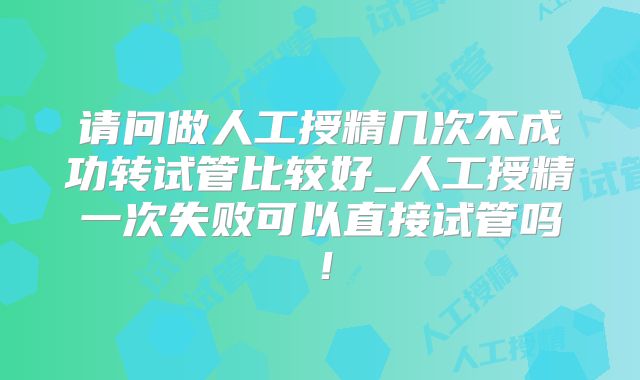 请问做人工授精几次不成功转试管比较好_人工授精一次失败可以直接试管吗！