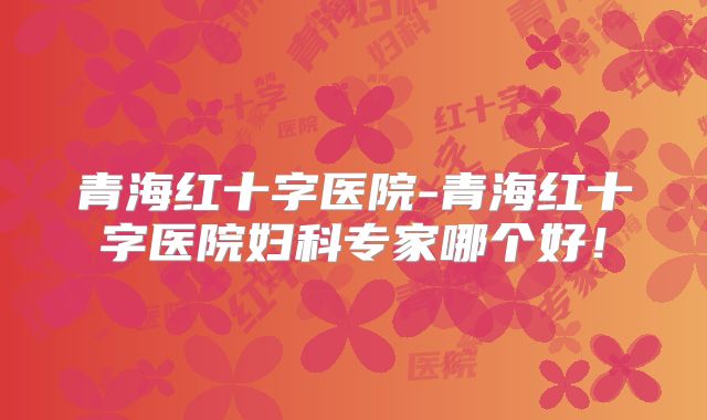 青海红十字医院-青海红十字医院妇科专家哪个好！