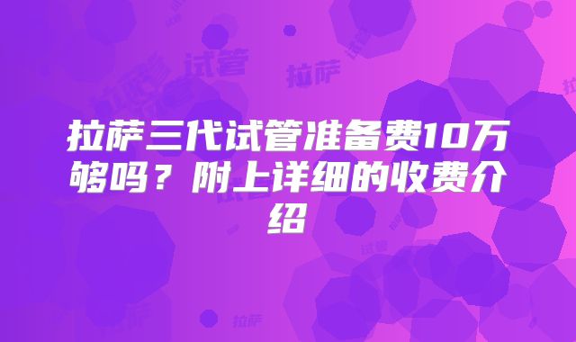 拉萨三代试管准备费10万够吗？附上详细的收费介绍