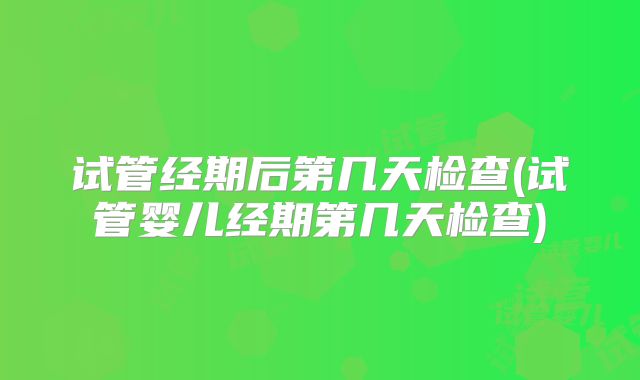 试管经期后第几天检查(试管婴儿经期第几天检查)