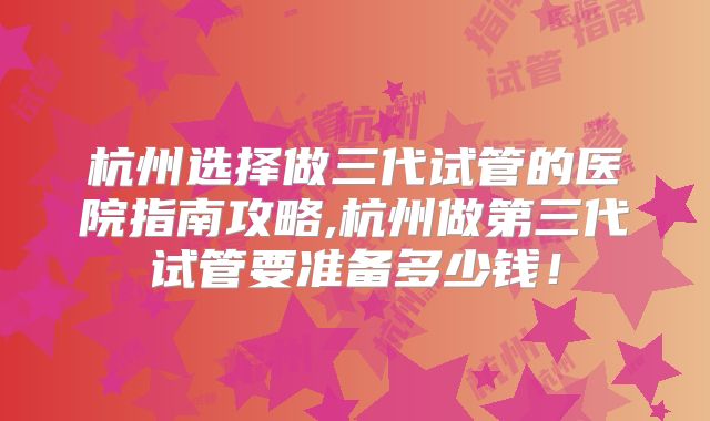 杭州选择做三代试管的医院指南攻略,杭州做第三代试管要准备多少钱！