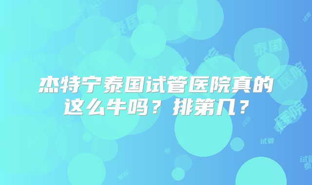 杰特宁泰国试管医院真的这么牛吗？排第几？
