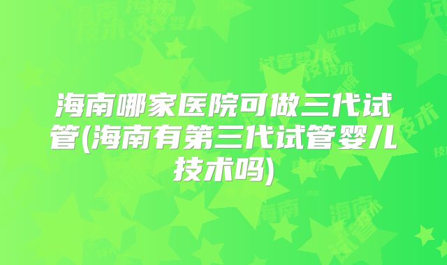 海南哪家医院可做三代试管(海南有第三代试管婴儿技术吗)