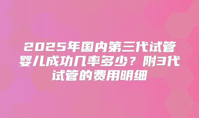 2025年国内第三代试管婴儿成功几率多少？附3代试管的费用明细