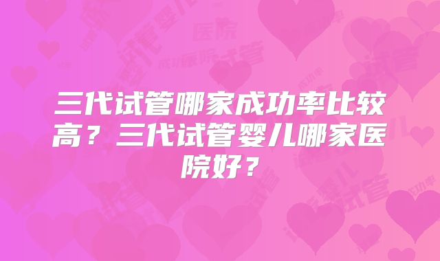 三代试管哪家成功率比较高?三代试管婴儿哪家医院好?