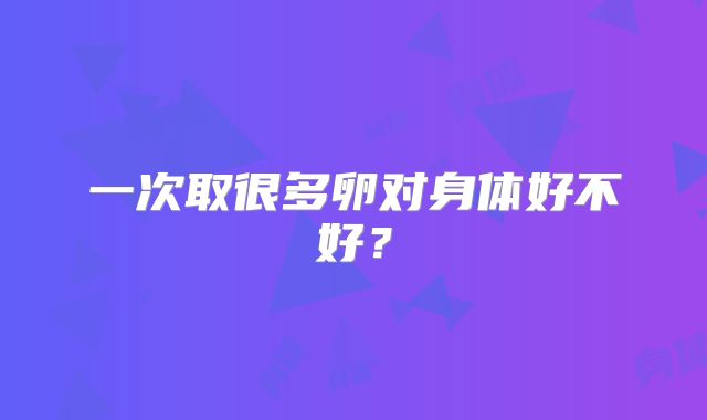 一次取很多卵对身体好不好？