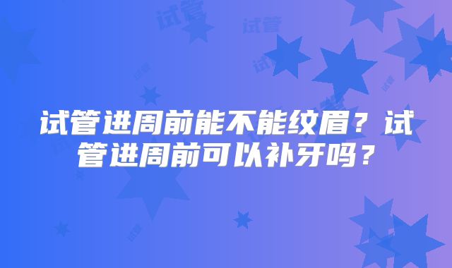 试管进周前能不能纹眉?试管进周前可以补牙吗?