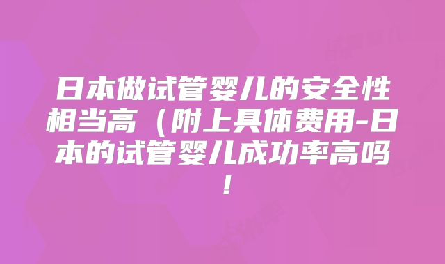 日本做试管婴儿的安全性相当高(附上具体费用-日本的试管婴儿成功率高吗!